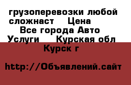 грузоперевозки любой сложнаст  › Цена ­ 100 - Все города Авто » Услуги   . Курская обл.,Курск г.